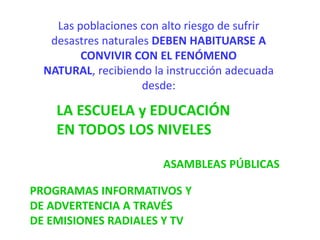 Las poblaciones con alto riesgo de sufrir
desastres naturales DEBEN HABITUARSE A
CONVIVIR CON EL FENÓMENO
NATURAL, recibiendo la instrucción adecuada
desde:
LA ESCUELA y EDUCACIÓN
EN TODOS LOS NIVELES
ASAMBLEAS PÚBLICAS
PROGRAMAS INFORMATIVOS Y
DE ADVERTENCIA A TRAVÉS
DE EMISIONES RADIALES Y TV
 