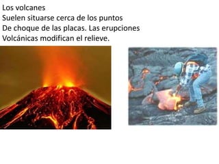 Los volcanes
Suelen situarse cerca de los puntos
De choque de las placas. Las erupciones
Volcánicas modifican el relieve.
 
