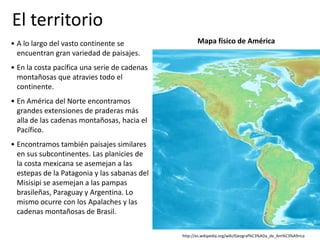 http://es.wikipedia.org/wiki/Geograf%C3%ADa_de_Am%C3%A9rica
Mapa físico de América• A lo largo del vasto continente se
encuentran gran variedad de paisajes.
• En la costa pacífica una serie de cadenas
montañosas que atravies todo el
continente.
• En América del Norte encontramos
grandes extensiones de praderas más
alla de las cadenas montañosas, hacia el
Pacífico.
• Encontramos también paisajes similares
en sus subcontinentes. Las planicies de
la costa mexicana se asemejan a las
estepas de la Patagonia y las sabanas del
Misisipi se asemejan a las pampas
brasileñas, Paraguay y Argentina. Lo
mismo ocurre con los Apalaches y las
cadenas montañosas de Brasil.
El territorio
 
