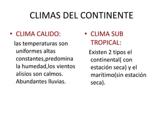 CLIMAS DEL CONTINENTE
• CLIMA CALIDO:
las temperaturas son
uniformes altas
constantes,predomina
la humedad,los vientos
alisios son calmos.
Abundantes lluvias.
• CLIMA SUB
TROPICAL:
Existen 2 tipos el
continental( con
estación seca) y el
marítimo(sin estación
seca).
 