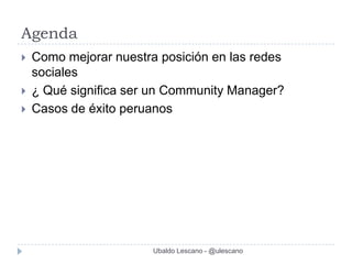 Agenda
   Como mejorar nuestra posición en las redes
    sociales
   ¿ Qué significa ser un Community Manager?
   Casos de éxito peruanos




                        Ubaldo Lescano - @ulescano
 
