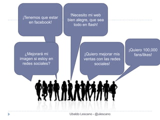 !Necesito mi web
 ¡Tenemos que estar
                      bien alegre, que sea
    en facebook!
                          todo en flash!




                                                      ¡Quiero 100,000
   ¿Mejorará mi                 ¡Quiero mejorar mis      fans/likes!
imagen si estoy en             ventas con las redes
  redes sociales?                   sociales!




                       Ubaldo Lescano - @ulescano
 