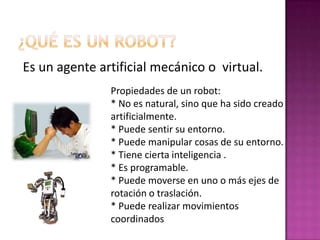 ¿Qué es un Robot?Es un agente artificial mecánico o  virtual.Propiedades de un robot:* No es natural, sino que ha sido creado artificialmente.* Puede sentir su entorno.* Puede manipular cosas de su entorno.* Tiene cierta inteligencia .* Es programable.* Puede moverse en uno o más ejes de rotación o traslación.* Puede realizar movimientos coordinados