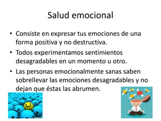 Salud emocional
• Consiste en expresar tus emociones de una
forma positiva y no destructiva.
• Todos experimentamos sentimientos
desagradables en un momento u otro.
• Las personas emocionalmente sanas saben
sobrellevar las emociones desagradables y no
dejan que éstas las abrumen.
 
