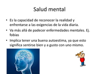 Salud mental
• Es la capacidad de reconocer la realidad y
enfrentarse a las exigencias de la vida diaria.
• Va más allá de padecer enfermedades mentales. Ej.
fobias
• Implica tener una buena autoestima, ya que esto
significa sentirse bien y a gusto con uno mismo.
 