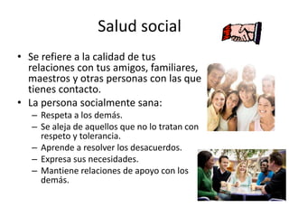 Salud social
• Se refiere a la calidad de tus
relaciones con tus amigos, familiares,
maestros y otras personas con las que
tienes contacto.
• La persona socialmente sana:
– Respeta a los demás.
– Se aleja de aquellos que no lo tratan con
respeto y tolerancia.
– Aprende a resolver los desacuerdos.
– Expresa sus necesidades.
– Mantiene relaciones de apoyo con los
demás.
 