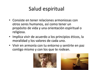 Salud espiritual
• Consiste en tener relaciones armoniosas con
otros seres humanos, así como tener un
propósito de vida y una orientación espiritual o
religiosa.
• Implica vivir de acuerdo a los principios éticos, la
moralidad y los valores de cada uno.
• Vivir en armonía con tu entorno y sentirte en paz
contigo mismo y con los que te rodean.
 