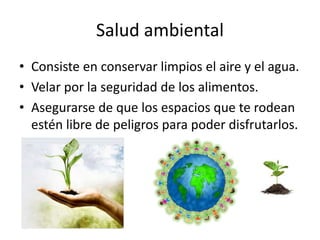 Salud ambiental
• Consiste en conservar limpios el aire y el agua.
• Velar por la seguridad de los alimentos.
• Asegurarse de que los espacios que te rodean
estén libre de peligros para poder disfrutarlos.
 