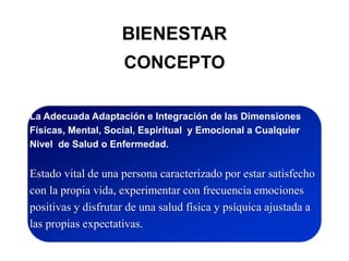 BIENESTAR
CONCEPTO
La Adecuada Adaptación e Integración de las Dimensiones
Físicas, Mental, Social, Espiritual y Emocional a Cualquier
Nivel de Salud o Enfermedad.
Estado vital de una persona caracterizado por estar satisfecho
con la propia vida, experimentar con frecuencia emociones
positivas y disfrutar de una salud física y psíquica ajustada a
las propias expectativas.
 