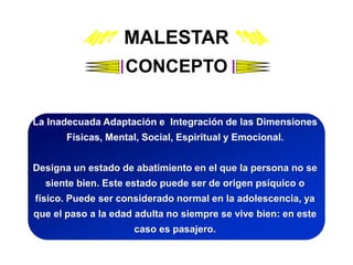 MALESTAR
CONCEPTO
La Inadecuada Adaptación e Integración de las Dimensiones
Físicas, Mental, Social, Espiritual y Emocional.
Designa un estado de abatimiento en el que la persona no se
siente bien. Este estado puede ser de origen psíquico o
físico. Puede ser considerado normal en la adolescencia, ya
que el paso a la edad adulta no siempre se vive bien: en este
caso es pasajero.
 