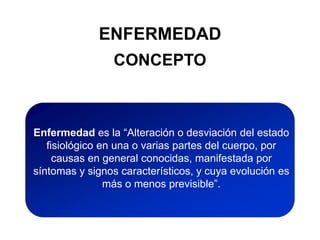 ENFERMEDAD
CONCEPTO
Enfermedad es la “Alteración o desviación del estado
fisiológico en una o varias partes del cuerpo, por
causas en general conocidas, manifestada por
síntomas y signos característicos, y cuya evolución es
más o menos previsible”.
 