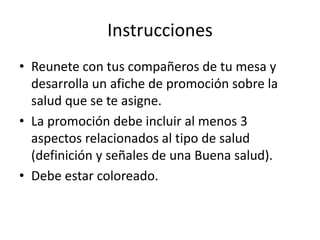 Instrucciones
• Reunete con tus compañeros de tu mesa y
desarrolla un afiche de promoción sobre la
salud que se te asigne.
• La promoción debe incluir al menos 3
aspectos relacionados al tipo de salud
(definición y señales de una Buena salud).
• Debe estar coloreado.
 