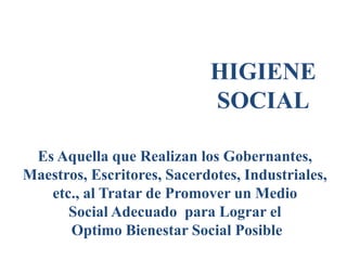 HIGIENE
SOCIAL
Es Aquella que Realizan los Gobernantes,
Maestros, Escritores, Sacerdotes, Industriales,
etc., al Tratar de Promover un Medio
Social Adecuado para Lograr el
Optimo Bienestar Social Posible
 