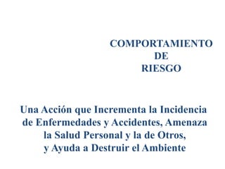 COMPORTAMIENTO
DE
RIESGO
Una Acción que Incrementa la Incidencia
de Enfermedades y Accidentes, Amenaza
la Salud Personal y la de Otros,
y Ayuda a Destruir el Ambiente
 
