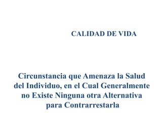CALIDAD DE VIDA
Circunstancia que Amenaza la Salud
del Individuo, en el Cual Generalmente
no Existe Ninguna otra Alternativa
para Contrarrestarla
 