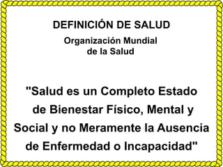 DEFINICIÓN DE SALUD
Organización Mundial
de la Salud
"Salud es un Completo Estado
de Bienestar Físico, Mental y
Social y no Meramente la Ausencia
de Enfermedad o Incapacidad"
 
