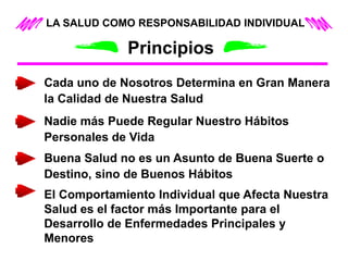 LA SALUD COMO RESPONSABILIDAD INDIVIDUAL
Principios
Cada uno de Nosotros Determina en Gran Manera
la Calidad de Nuestra Salud
Nadie más Puede Regular Nuestro Hábitos
Personales de Vida
Buena Salud no es un Asunto de Buena Suerte o
Destino, sino de Buenos Hábitos
El Comportamiento Individual que Afecta Nuestra
Salud es el factor más Importante para el
Desarrollo de Enfermedades Principales y
Menores
 