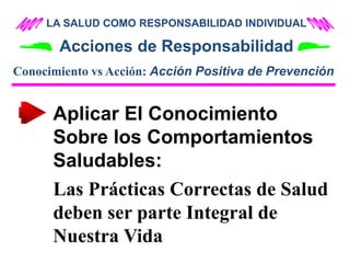 LA SALUD COMO RESPONSABILIDAD INDIVIDUAL
Acciones de Responsabilidad
Aplicar El Conocimiento
Sobre los Comportamientos
Saludables:
Las Prácticas Correctas de Salud
deben ser parte Integral de
Nuestra Vida
Conocimiento vs Acción: Acción Positiva de Prevención
 