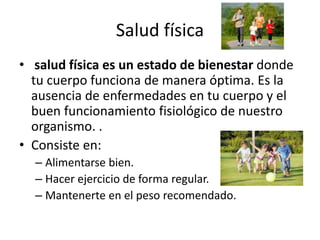 Salud física
• salud física es un estado de bienestar donde
tu cuerpo funciona de manera óptima. Es la
ausencia de enfermedades en tu cuerpo y el
buen funcionamiento fisiológico de nuestro
organismo. .
• Consiste en:
– Alimentarse bien.
– Hacer ejercicio de forma regular.
– Mantenerte en el peso recomendado.
 