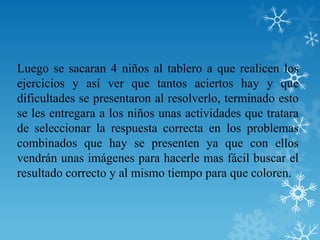 Luego se sacaran 4 niños al tablero a que realicen los
ejercicios y así ver que tantos aciertos hay y que
dificultades se presentaron al resolverlo, terminado esto
se les entregara a los niños unas actividades que tratara
de seleccionar la respuesta correcta en los problemas
combinados que hay se presenten ya que con ellos
vendrán unas imágenes para hacerle mas fácil buscar el
resultado correcto y al mismo tiempo para que coloren.
 