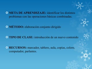  META DE APRENDIZAJE: identificar los distintos
  problemas con las operaciones básicas combinadas.


 MÉTODO: elaboración conjunto dirigido


 TIPO DE CLASE: introducción de un nuevo contenido


 RECURSOS: marcador, tablero, aula, copias, colore,
  computador, parlantes.
 