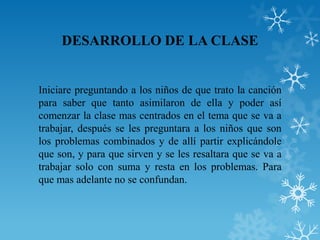 DESARROLLO DE LA CLASE


Iniciare preguntando a los niños de que trato la canción
para saber que tanto asimilaron de ella y poder así
comenzar la clase mas centrados en el tema que se va a
trabajar, después se les preguntara a los niños que son
los problemas combinados y de allí partir explicándole
que son, y para que sirven y se les resaltara que se va a
trabajar solo con suma y resta en los problemas. Para
que mas adelante no se confundan.
 