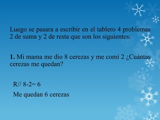 Luego se pasara a escribir en el tablero 4 problemas
2 de suma y 2 de resta que son los siguientes:


1. Mi mama me dio 8 cerezas y me comí 2 ¿Cuántas
cerezas me quedan?


 R// 8-2= 6
 Me quedan 6 cerezas
 