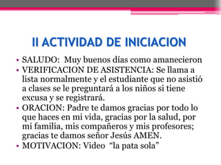 II ACTIVIDAD DE INICIACION
• SALUDO: Muy buenos días como amanecieron
• VERIFICACION DE ASISTENCIA: Se llama a
  lista normalmente y el estudiante que no asistió
  a clases se le preguntará a los niños si tiene
  excusa y se registrará.
• ORACION: Padre te damos gracias por todo lo
  que haces en mi vida, gracias por la salud, por
  mi familia, mis compañeros y mis profesores;
  gracias te damos señor Jesús AMEN.
• MOTIVACION: Video “la pata sola”
 