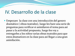 IV. Desarrollo de la clase
 Empezare la clase con una introducción del genero
 dramático ( obras teatrales), luego les hare una serie de
 preguntas para verificar si asimilaron el tema para así
 pasar a la actividad propuesta, luego les voy a
 entregarles a los niños varias obras teatrales para que
 estos dramaticen en la clase para así llegar a una gran
 asimilación.
 
