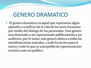 GENERO DRAMATICO
 El genero dramático es aquel que representa algún
 episodio o conflicto de la vida de los seres humanos
 por medio del dialogo de los personajes. Este genero
 esta destinado a ser representado públicamente a un
 auditorio, por lo tanto, este genero abarca a todas las
 manifestaciones teatrales, a todo lo escrito para el
 teatro y todo lo que es susceptible de representación
 escénica ante un publico.
 
