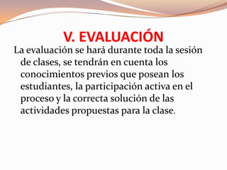 V. EVALUACIÓN
La evaluación se hará durante toda la sesión
 de clases, se tendrán en cuenta los
 conocimientos previos que posean los
 estudiantes, la participación activa en el
 proceso y la correcta solución de las
 actividades propuestas para la clase.
 