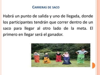 CARRERAS DE SACO

Habrá un punto de salida y uno de llegada, donde
los participantes tendrán que correr dentro de un
saco para llegar al otro lado de la meta. El
primero en llegar será el ganador.
 