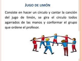 JUGO DE LIMÓN
Consiste en hacer un circulo y cantar la canción
del jugo de limón, se gira el circulo todos
agarrados de las manos y conformar el grupo
que ordene el profesor.
 