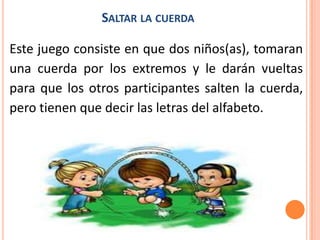 SALTAR LA CUERDA

Este juego consiste en que dos niños(as), tomaran
una cuerda por los extremos y le darán vueltas
para que los otros participantes salten la cuerda,
pero tienen que decir las letras del alfabeto.
 