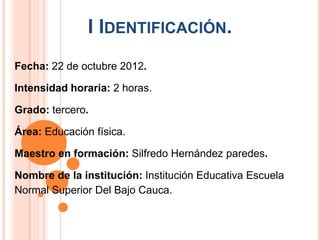 I IDENTIFICACIÓN.
Fecha: 22 de octubre 2012.

Intensidad horaria: 2 horas.

Grado: tercero.

Área: Educación física.

Maestro en formación: Silfredo Hernández paredes.

Nombre de la institución: Institución Educativa Escuela
Normal Superior Del Bajo Cauca.
 