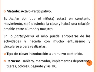  Método:    Activo-Participativo.
Es Activo por que el niño(a) estará en constante
movimiento, será dinámica la clase y habrá una relación
amable entre alumno y maestro.
En lo participativo el niño puede apropiarse de las
actividades y hacerla con mucho entusiasmo y
vincularse a para realizarlas.
 Tipo   de clase: Introducción a un nuevo contenido.
 Recursos:  Tablero, marcador, implementos deportivos,
 tijeras, colores, pegante y las TIC.
 