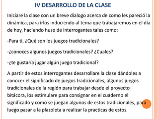 IV DESARROLLO DE LA CLASE
Iniciare la clase con un breve dialogo acerca de como les pareció la
dinámica, para irlos induciendo al tema que trabajaremos en el día
de hoy, haciendo huso de interrogantes tales como:

-Para ti, ¿Qué son los juegos tradicionales?

-¿conoces algunos juegos tradicionales? ¿Cuales?

-¿te gustaría jugar algún juego tradicional?

A partir de estos interrogantes desarrollare la clase dándoles a
conocer el significado de juegos tradicionales, algunos juegos
tradicionales de la región para trabajar desde el proyecto
bitácora, los estimulare para consignar en el cuaderno el
significado y como se juegan algunos de estos tradicionales, para
luego pasar a la plazoleta a realizar la practicas de estos.
 