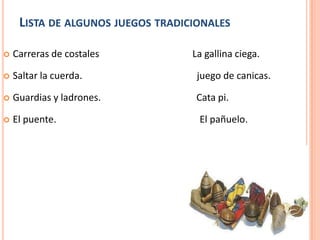 LISTA DE ALGUNOS JUEGOS TRADICIONALES

   Carreras de costales           La gallina ciega.

   Saltar la cuerda.               juego de canicas.

   Guardias y ladrones.            Cata pi.

   El puente.                      El pañuelo.
 