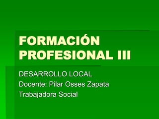 FORMACIÓN
PROFESIONAL III
DESARROLLO LOCAL
Docente: Pilar Osses Zapata
Trabajadora Social
 