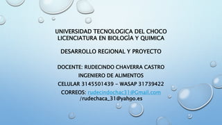 UNIVERSIDAD TECNOLOGICA DEL CHOCO
LICENCIATURA EN BIOLOGÌA Y QUIMICA
DESARROLLO REGIONAL Y PROYECTO
DOCENTE: RUDECINDO CHAVERRA CASTRO
INGENIERO DE ALIMENTOS
CELULAR 3145501439 - WASAP 31739422
CORREOS: rudecindochac31@Gmail.com
/rudechaca_31@yahoo.es
 