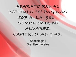 APARATO RENAL
CAPITULO “X” PAGINAS
807 A LA 931.
SEMIOLOGIA DE
ALVAREZ
CAPITULO ,46 Y 47.
Semiologia I
Dra. Ilse morales
 