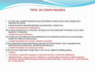 TIPOS DE COMPUTADORES

 EL USO DEL COMPUTADOR SE HA EXTENDIDO TANTO QUE HAN APARECIDO

DISTINTOS TIPOS.
 UNOS PUEDEN TRANSPORTARSE FACILMENTE, OTROS NO:
 COMPUTADORES DE SOBREMESA:
ES EL MAS USADO EN LA OFICINA; AUNQUE ES VOLUMINOSO Y PESADO, ES EL MAS
BARATO Y VERSÁTIL.
 COMPUTADOR PORTÁTIL:
LA CAIDA DE LOS PRECIOS HAN PERMITIDO SU INTRODUCCIÓN EN LOS HOGARES,
DADO SU ESPACIO REDUCIDO.
 COMPUTADORES DE SALÓN (MEDIA CENTER):
CON CAPACIDAD PARA MOSTRAR CANALES DE TELEVISION, VER Y GRABAR DVD,
MOSTRAR FOTOGRAFIAS, REPRODUCIR MuSICA.
 COMPUTADORES DE BOLSILLO (PDA):
CON UN USO LIMITADO, PERO MUY UTIL EN EL ÁMBITO EMPRESARIAL.
 OTROS:
 CLIENTES: CLIENTES LIGEROS, CLIENTES PESADO, CLIENTES HIBRIDOS.
 SMARTPHONE, ANALOGICOS, HIBRIDOS, SUPERCOMPUTADORA,COMPUTADORA
CENTRAL,MINICOMPUTADORA,MICROCOMPUTADORAS, TABLETAS PC, SUBPORTATIL,
PC ULTRA MOVIL.

 