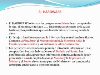 EL HARDWARE
 El HARDWARE lo forman los componentes físicos de un computador:

la caja, el monitor, el teclado ……. Un computador consta de la caja o
bastidor y los periféricos, que son los sistemas de entrada y salida de
datos.
 En la caja o bastidor se procesa la información y se realizan los cálculos.
Contiene la Placa base, el Microprocesador, la Memoria RAM, la
Fuente de alimentación y los Sistemas de Almacenamiento.
 Los periféricos de entrada nos permiten introducir información en el
computador. Los más habituales son el Teclado y el Ratón. Los
periféricos de salida presentan información obtenidas después de ser
procesada. Los más empleados son el Monitor y la Impresora, el
Módem y el Router sirven tanto para recibir datos en un computador
como para enviar datos a otro computador.

 