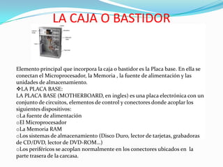 LA CAJA O BASTIDOR

Elemento principal que incorpora la caja o bastidor es la Placa base. En ella se
conectan el Microprocesador, la Memoria , la fuente de alimentación y las
unidades de almacenamiento.
LA PLACA BASE:
LA PLACA BASE (MOTHERBOARD, en ingles) es una placa electrónica con un
conjunto de circuitos, elementos de control y conectores donde acoplar los
siguientes dispositivos:
oLa fuente de alimentación
oEl Microprocesador
oLa Memoria RAM
oLos sistemas de almacenamiento (Disco Duro, lector de tarjetas, grabadoras
de CD/DVD, lector de DVD-ROM…)
oLos periféricos se acoplan normalmente en los conectores ubicados en la
parte trasera de la carcasa.

 