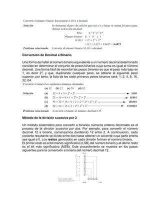 Conversion de Decimal a Binario.
Una forma de hallar el número binario equivalente a un número decimal determinado
consiste en determinar el conjunto de pesos binarios cuya suma es igual al número
decimal. Una forma fácil de recordar los pesos binarios es que el peso más bajo es
1, es decir 20, y que, duplicando cualquier peso, se obtiene el siguiente peso
superior; por tanto, la lista de los siete primeros pesos binarios será: 1, 2, 4, 8, 16,
32, 64.
Método de la división sucesiva por 2
Un método sistemático para convertir a binarios números enteros decimales es el
proceso de la división sucesiva por dos. Por ejemplo, para convertir el número
decimal 12 a binario, comenzamos dividiendo 12 entre 2. A continuación, cada
cociente resultante se divide entre dos hasta obtener un cociente cuya parte entera
sea igual a 0. Los restos generados en cada división forman el número binario.
El primer resto es el bit menos significativo (LSB) del número binario y el último resto
es el bit más significativo (MSB). Este procedimiento se muestra en los pasos
siguientes para la conversión a binario del número decimal 12.
 