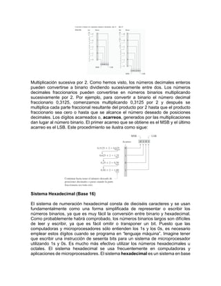 Multiplicación sucesiva por 2. Como hemos visto, los números decimales enteros
pueden convertirse a binario dividiendo sucesivamente entre dos. Los números
decimales fraccionarios pueden convertirse en números binarios multiplicando
sucesivamente por 2. Por ejemplo, para convertir a binario el número decimal
fraccionario 0,3125, comenzamos multiplicando 0,3125 por 2 y después se
multiplica cada parte fraccional resultante del producto por 2 hasta que el producto
fraccionario sea cero o hasta que se alcance el número deseado de posiciones
decimales. Los dígitos acarreados o, acarreos, generados por las multiplicaciones
dan lugar al número binario. El primer acarreo que se obtiene es el MSB y el último
acarreo es el LSB. Este procedimiento se ilustra como sigue:
Sistema Hexadecimal (Base 16)
El sistema de numeración hexadecimal consta de dieciséis caracteres y se usan
fundamentalmente como una forma simplificada de representar o escribir los
números binarios, ya que es muy fácil la conversión entre binario y hexadecimal.
Como probablemente habrá comprobado, los números binarios largos son difíciles
de leer y escribir, ya que es fácil omitir o transponer un bit. Puesto que las
computadoras y microprocesadores sólo entienden los 1s y los 0s, es necesario
emplear estos dígitos cuando se programa en “lenguaje máquina”. Imagine tener
que escribir una instrucción de sesenta bits para un sistema de microprocesador
utilizando 1s y 0s. Es mucho más efectivo utilizar los números hexadecimales u
octales. El sistema hexadecimal se usa frecuentemente en computadoras y
aplicaciones de microprocesadores. El sistema hexadecimal es un sistema en base
 