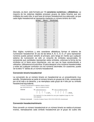 dieciséis, es decir, está formado por 16 caracteres numéricos y alfabéticos. La
mayoría de los sistemas digitales procesan grupos de datos binarios que son
múltiplos de cuatro bits, lo que hace al número hexadecimal muy adecuado, ya que
cada dígito hexadecimal se representa mediante un número binario de 4 bits.
Diez dígitos numéricos y seis caracteres alfabéticos forman el sistema de
numeración hexadecimal. El uso de las letras A, B, C, D, E y F para representar
números puede parecer extraño al principio, pero tenga en mente que cualquier
sistema de numeración es sólo un conjunto de símbolos secuenciales. Si
comprende qué cantidades representan estos símbolos, entonces la forma de los
símbolos en sí tiene poca importancia, una vez que se haya acostumbrado a
utilizarlos. Utilizaremos el subíndice 16 para designar a los números hexadecimales
y evitar así cualquier confusión con los números decimales. En ocasiones, puede
ver la letra “h” detrás de un número hexadecimal.
Conversión binario-hexadecimal
La conversión de un número binario en hexadecimal es un procedimiento muy
sencillo. Simplemente se parte el número binario en grupos de 4 bits, comenzando
por el bit más a la derecha, y se reemplaza cada grupo de 4 bits por su símbolo
hexadecimal equivalente.
Conversión hexadecimal-binario
Para convertir un número hexadecimal en un número binario se realiza el proceso
inverso, reemplazando cada símbolo hexadecimal por el grupo de cuatro bits
 
