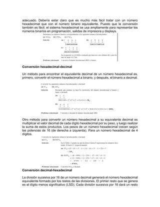 adecuado. Debería estar claro que es mucho más fácil tratar con un número
hexadecimal que con el número binario equivalente. Puesto que la conversión
también es fácil, el sistema hexadecimal se usa ampliamente para representar los
números binarios en programación, salidas de impresora y displays.
Conversión hexadecimal-decimal
Un método para encontrar el equivalente decimal de un número hexadecimal es,
primero, convertir el número hexadecimal a binario, y después, el binario a decimal.
Otro método para convertir un número hexadecimal a su equivalente decimal es
multiplicar el valor decimal de cada dígito hexadecimal por su peso, y luego realizar
la suma de estos productos. Los pesos de un número hexadecimal crecen según
las potencias de 16 (de derecha a izquierda). Para un número hexadecimal de 4
dígitos.
Conversión decimal-hexadecimal
La división sucesiva por 16 de un número decimal generará el número hexadecimal
equivalente formado por los restos de las divisiones. El primer resto que se genera
es el dígito menos significativo (LSD). Cada división sucesiva por 16 dará un resto
 