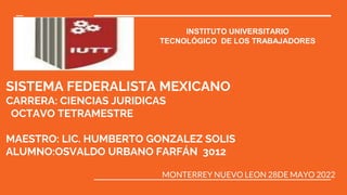 SISTEMA FEDERALISTA MEXICANO
CARRERA: CIENCIAS JURIDICAS
OCTAVO TETRAMESTRE
MAESTRO: LIC. HUMBERTO GONZALEZ SOLIS
ALUMNO:OSVALDO URBANO FARFÁN 3012
MONTERREY NUEVO LEON 28DE MAYO 2022
INSTITUTO UNIVERSITARIO
TECNOLÓGICO DE LOS TRABAJADORES
 