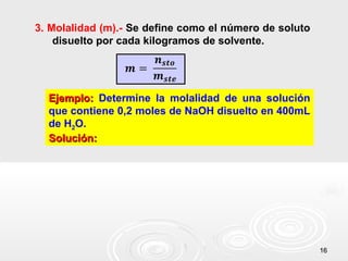 1616
3. Molalidad (m).- Se define como el número de soluto
disuelto por cada kilogramos de solvente.
Ejemplo:Ejemplo: Determine la molalidad de una solución
que contiene 0,2 moles de NaOH disuelto en 400mL
de H2O.
Solución:Solución:
 
